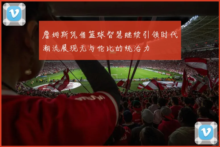 詹姆斯凭借篮球智慧继续引领时代潮流展现无与伦比的统治力