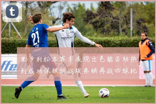 里沙利松本赛季表现出色能否助热刺成功保级挑战埃弗顿再战四球纪录