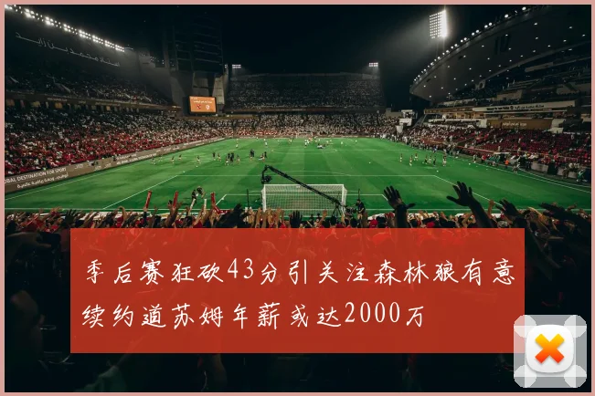 季后赛狂砍43分引关注森林狼有意续约道苏姆年薪或达2000万
