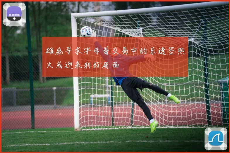 雄鹿寻求字母哥交易中的乐透签热火或迎来利好局面