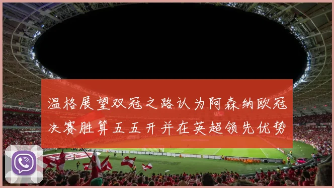 温格展望双冠之路认为阿森纳欧冠决赛胜算五五开并在英超领先优势明显