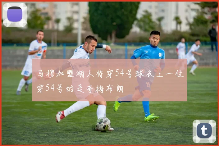 马穆加盟湖人将穿54号球衣上一位穿54号的是夸梅布朗