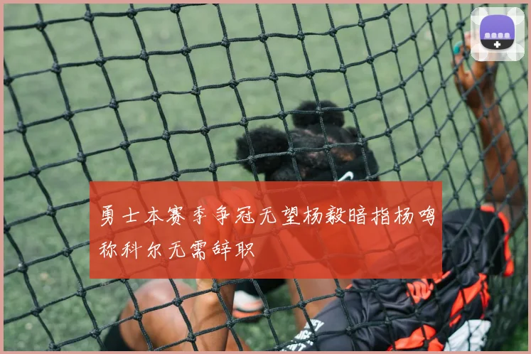 勇士本赛季争冠无望杨毅暗指杨鸣称科尔无需辞职