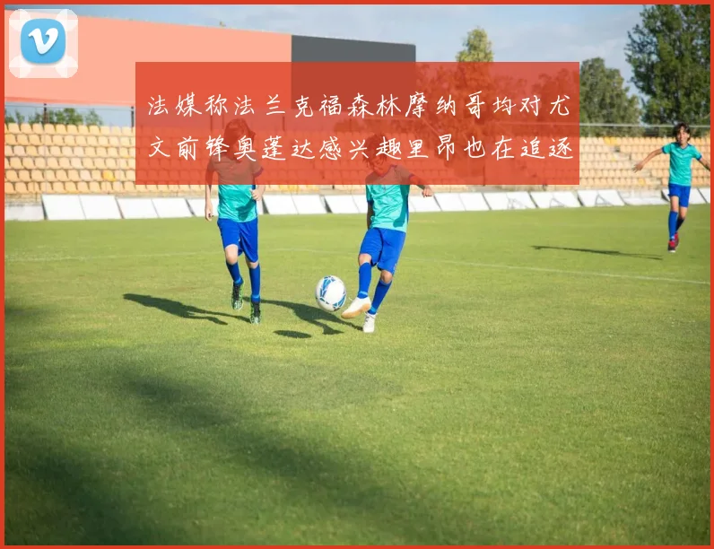 法媒称法兰克福森林摩纳哥均对尤文前锋奥蓬达感兴趣里昂也在追逐他