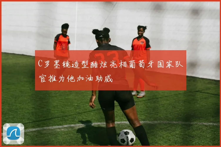 C罗墨镜造型酷炫亮相葡萄牙国家队官推为他加油助威