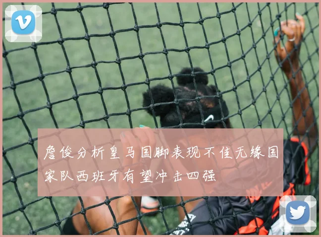 詹俊分析皇马国脚表现不佳无缘国家队西班牙有望冲击四强