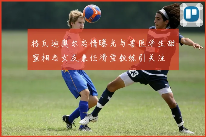 格瓦迪奥尔恋情曝光与兽医学生甜蜜相恋女友兼任滑雪教练引关注