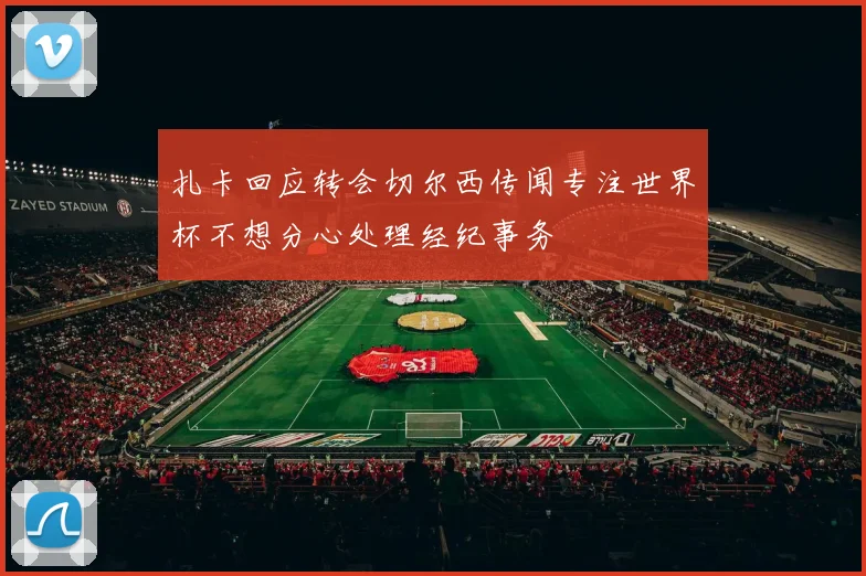 扎卡回应转会切尔西传闻专注世界杯不想分心处理经纪事务