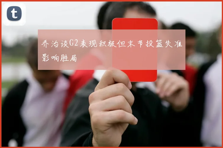 乔治谈G2表现积极但末节投篮失准影响胜局